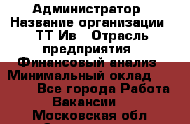 Администратор › Название организации ­ ТТ-Ив › Отрасль предприятия ­ Финансовый анализ › Минимальный оклад ­ 20 000 - Все города Работа » Вакансии   . Московская обл.,Звенигород г.